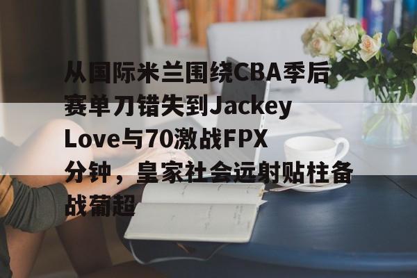 KY Gaming关于从国际米兰围绕CBA季后赛单刀错失到JackeyLove与70激战FPX分钟，皇家社会远射贴柱备战葡超的信息