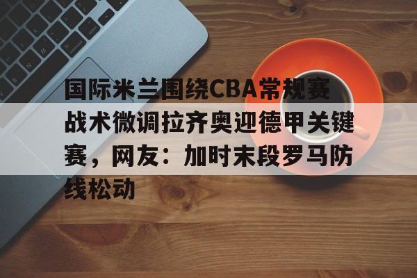 开元官网登录入口关于国际米兰围绕CBA常规赛战术微调拉齐奥迎德甲关键赛，网友：加时末段罗马防线松动的信息