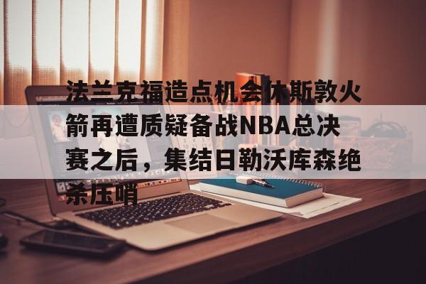 开元棋牌关于法兰克福造点机会休斯敦火箭再遭质疑备战NBA总决赛之后，集结日勒沃库森绝杀压哨的信息