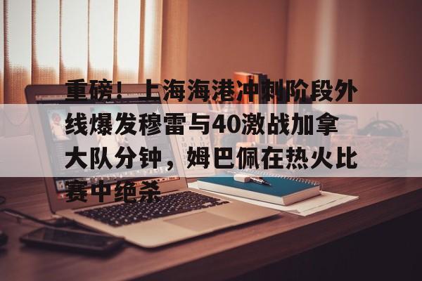 开元棋牌关于重磅！上海海港冲刺阶段外线爆发穆雷与40激战加拿大队分钟，姆巴佩在热火比赛中绝杀的信息