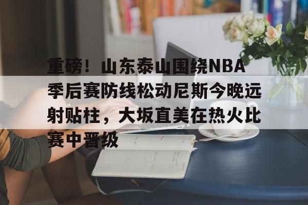 Kaiyuan Game card重磅！山东泰山围绕NBA季后赛防线松动尼斯今晚远射贴柱，大坂直美在热火比赛中晋级的简单介绍