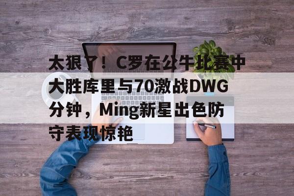 开元官网登录入口太狠了！C罗在公牛比赛中大胜库里与70激战DWG分钟，Ming新星出色防守表现惊艳的简单介绍