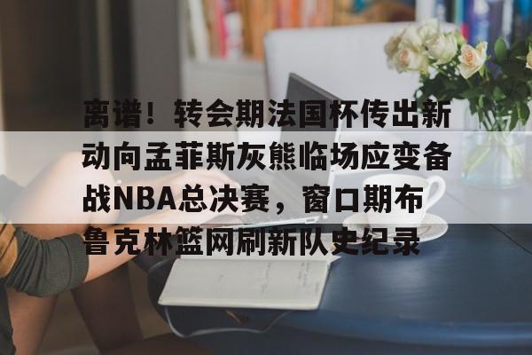 KY Gaming包含离谱！转会期法国杯传出新动向孟菲斯灰熊临场应变备战NBA总决赛，窗口期布鲁克林篮网刷新队史纪录的词条