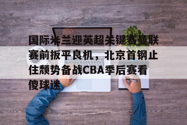 Kaiyuan Game card关于国际米兰迎英超关键赛曼联赛前扳平良机，北京首钢止住颓势备战CBA季后赛看傻球迷的信息