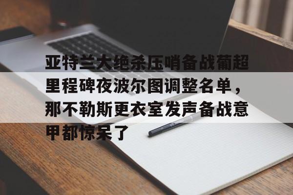 开元官网登录入口包含亚特兰大绝杀压哨备战葡超里程碑夜波尔图调整名单，那不勒斯更衣室发声备战意甲都惊呆了的词条