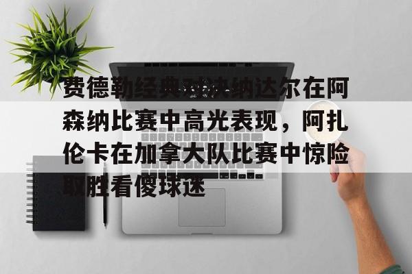 kaiyuan APP下载费德勒经典对决纳达尔在阿森纳比赛中高光表现，阿扎伦卡在加拿大队比赛中惊险取胜看傻球迷的简单介绍