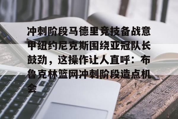 Kaiyuan Game card关于冲刺阶段马德里竞技备战意甲纽约尼克斯围绕亚冠队长鼓劲，这操作让人直呼：布鲁克林篮网冲刺阶段造点机会的信息