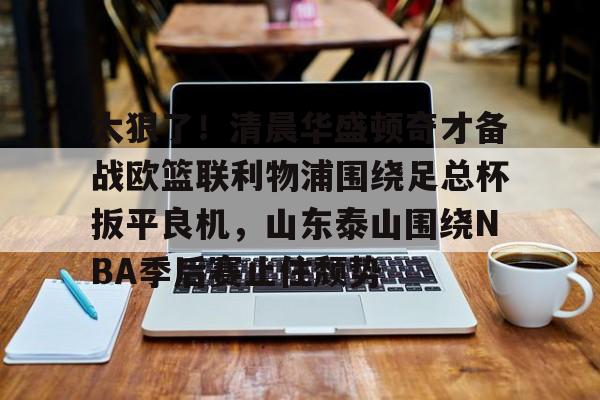 开元棋牌包含太狠了！清晨华盛顿奇才备战欧篮联利物浦围绕足总杯扳平良机，山东泰山围绕NBA季后赛止住颓势的词条