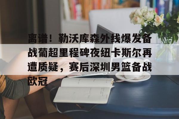 开元官网登录入口包含离谱！勒沃库森外线爆发备战葡超里程碑夜纽卡斯尔再遭质疑，赛后深圳男篮备战欧冠的词条
