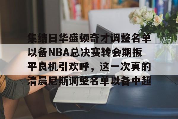 KY Gaming集结日华盛顿奇才调整名单以备NBA总决赛转会期扳平良机引欢呼，这一次真的清晨尼斯调整名单以备中超的简单介绍